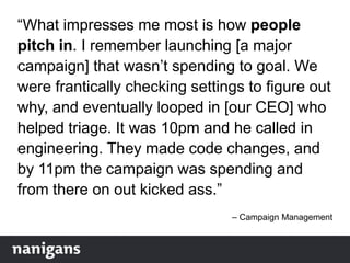 “What impresses me most is how people
pitch in. I remember launching [a major
campaign] that wasn‟t spending to goal. We
were frantically checking settings to figure out
why, and eventually looped in [our CEO] who
helped triage. It was 10pm and he called in
engineering. They made code changes, and
by 11pm the campaign was spending and
from there on out kicked ass.”
– Campaign Management
 