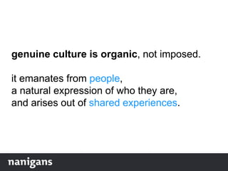 genuine culture is organic, not imposed.
it emanates from people,
a natural expression of who they are,
and arises out of shared experiences.
 
