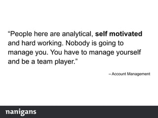 “People here are analytical, self motivated
and hard working. Nobody is going to
manage you. You have to manage yourself
and be a team player.”
– Account Management
 
