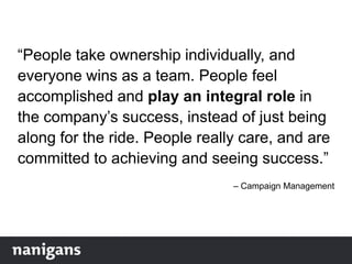 “People take ownership individually, and
everyone wins as a team. People feel
accomplished and play an integral role in
the company‟s success, instead of just being
along for the ride. People really care, and are
committed to achieving and seeing success.”
– Campaign Management
 
