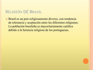 Religión DE BrasilBrasil es un país religiosamente diverso, con tendencia de tolerancia y aceptación entre las diferentes religiones. La población brasileña es mayoritariamente católica debido a la herencia religiosa de los portugueses.