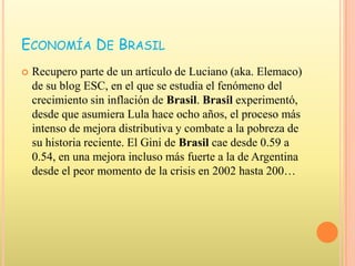 Economía De BrasilRecupero parte de un artículo de Luciano (aka. Elemaco) de su blog ESC, en el que se estudia el fenómeno del crecimiento sin inflación de Brasil. Brasil experimentó, desde que asumiera Lula hace ocho años, el proceso más intenso de mejora distributiva y combate a la pobreza de su historia reciente. El Gini de Brasil cae desde 0.59 a 0.54, en una mejora incluso más fuerte a la de Argentina desde el peor momento de la crisis en 2002 hasta 200…