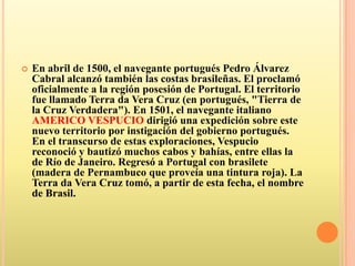 En abril de 1500, el navegante portugués Pedro Álvarez Cabral alcanzó también las costas brasileñas. El proclamó oficialmente a la región posesión de Portugal. El territorio fue llamado Terra da Vera Cruz (en portugués, "Tierra de la Cruz Verdadera"). En 1501, el navegante italiano AMERICO VESPUCIO dirigió una expedición sobre este nuevo territorio por instigación del gobierno portugués. En el transcurso de estas exploraciones, Vespucio reconoció y bautizó muchos cabos y bahías, entre ellas la de Río de Janeiro. Regresó a Portugal con brasilete (madera de Pernambuco que proveía una tintura roja). La Terra da Vera Cruz tomó, a partir de esta fecha, el nombre de Brasil.