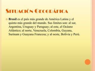 Situación GeográficaBrasil es el país más grande de América Latina y el quinto más grande del mundo. Sus límites son: al sur, Argentina, Uruguay y Paraguay; al este, el Océano Atlántico; al norte, Venezuela, Colombia, Guyana, Surinam y Guayana Francesa; y al oeste, Bolivia y Perú.