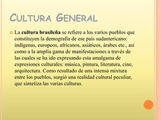Cultura GeneralLa cultura brasileña se refiere a los varios pueblos que constituyen la demografía de ese país sudamericano: indígenas, europeos, africanos, asiáticos, árabes etc., así como a la amplia gama de manifestaciones a través de las cuales se ha ido expresando esta amalgama de expresiones culturales: música, pintura, literatura, cine, arquitectura. Como resultado de una intensa mixtura entre los pueblos, surgió una realidad cultural peculiar, que sintetiza las varias culturas.