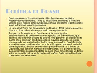 Política de BrasilDe acuerdo con la Constitución de 1988, Brasil es una república federativa presidencialista. Tiene su inspiración, en cuanto a forma de Estado, en el modelo estadounidense, por que el sistema legal brasileño sigue la tradición romano-germánica.La urna electrónica fue desarrollada en Brasil en 1996 y desde entonces diversos otros países vienen probando ese equipamiento.Tampoco el federalismo en Brasil es exactamente igual al estadounidense. El poder ejecutivo es ejercido por el Presidente, que acumula las funciones de jefe de Estado y de gobierno. Es elegido cada cuatro años; si ningún candidato obtiene mayoría absoluta, se realiza una segunda ronda electoral entre los dos más votados. Paralelamente a las elecciones presidenciales, se vota al Congreso Nacional, sede del poder legislativo, dividido en dos casas parlamentarias: la Cámara de Diputados, que tiene un mandato de cuatro años, y el Senado Federal, cuyos miembros poseen mandatos de ocho años, renovándose un tercio y dos tercios alternativamente cada cuatro años. Cada unidad territorial cuenta con tres senadores.
