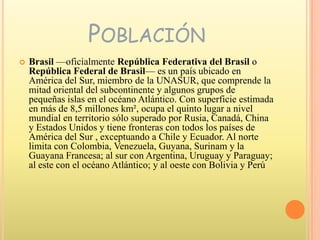 PoblaciónBrasil —oficialmente República Federativa del Brasil o República Federal de Brasil— es un país ubicado en América del Sur, miembro de la UNASUR, que comprende la mitad oriental del subcontinente y algunos grupos de pequeñas islas en el océano Atlántico. Con superficie estimada en más de 8,5 millones km², ocupa el quinto lugar a nivel mundial en territorio sólo superado por Rusia, Canadá, China y Estados Unidos y tiene fronteras con todos los países de América del Sur , exceptuando a Chile y Ecuador. Al norte limita con Colombia, Venezuela, Guyana, Surinam y la Guayana Francesa; al sur con Argentina, Uruguay y Paraguay; al este con el océano Atlántico; y al oeste con Bolivia y Perú