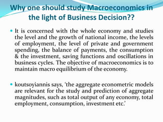 Why one should study Macroeconomics in
the light of Business Decision??
 It is concerned with the whole economy and studies
the level and the growth of national income, the levels
of employment, the level of private and government
spending, the balance of payments, the consumption
& the investment, saving functions and oscillations in
business cycles. The objective of macroeconomics is to
maintain macro equilibrium of the economy.
 koutsoyiannis says, ‘the aggregate econometric models
are relevant for the study and prediction of aggregate
magnitudes, such as total output of any economy, total
employment, consumption, investment etc.’
 