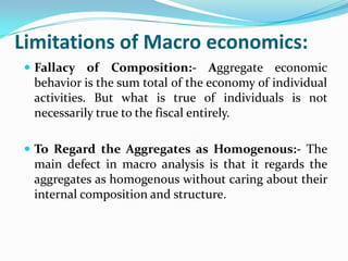 Limitations of Macro economics:
 Fallacy of Composition:- Aggregate economic
behavior is the sum total of the economy of individual
activities. But what is true of individuals is not
necessarily true to the fiscal entirely.
 To Regard the Aggregates as Homogenous:- The
main defect in macro analysis is that it regards the
aggregates as homogenous without caring about their
internal composition and structure.
 