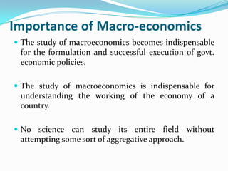 Importance of Macro-economics
 The study of macroeconomics becomes indispensable
for the formulation and successful execution of govt.
economic policies.
 The study of macroeconomics is indispensable for
understanding the working of the economy of a
country.
 No science can study its entire field without
attempting some sort of aggregative approach.
 