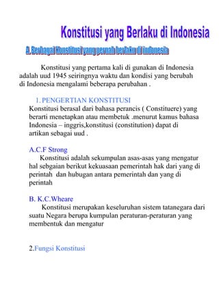 Konstitusi yang pertama kali di gunakan di Indonesia
adalah uud 1945 seiringnya waktu dan kondisi yang berubah
di Indonesia mengalami beberapa perubahan .
1.PENGERTIAN KONSTITUSI
Konstitusi berasal dari bahasa perancis ( Constituere) yang
berarti menetapkan atau membetuk .menurut kamus bahasa
Indonesia – inggris,konstitusi (constitution) dapat di
artikan sebagai uud .
A.C.F Strong
Konstitusi adalah sekumpulan asas-asas yang mengatur
hal sebgaian berikut kekuasaan pemerintah hak dari yang di
perintah dan hubugan antara pemerintah dan yang di
perintah
B. K.C.Wheare
Konstitusi merupakan keseluruhan sistem tatanegara dari
suatu Negara berupa kumpulan peraturan-peraturan yang
membentuk dan mengatur
2.Fungsi Konstitusi
 