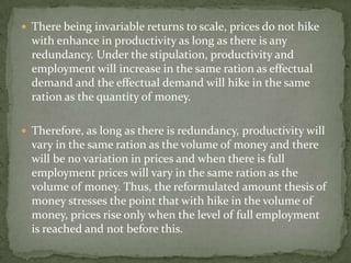  There being invariable returns to scale, prices do not hike
  with enhance in productivity as long as there is any
  redundancy. Under the stipulation, productivity and
  employment will increase in the same ration as effectual
  demand and the effectual demand will hike in the same
  ration as the quantity of money.

 Therefore, as long as there is redundancy, productivity will
  vary in the same ration as the volume of money and there
  will be no variation in prices and when there is full
  employment prices will vary in the same ration as the
  volume of money. Thus, the reformulated amount thesis of
  money stresses the point that with hike in the volume of
  money, prices rise only when the level of full employment
  is reached and not before this.
 