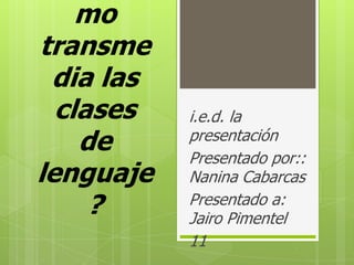 mo
transme
dia las
clases
de
lenguaje
?

i.e.d. la
presentación
Presentado por::
Nanina Cabarcas
Presentado a:
Jairo Pimentel
11

 