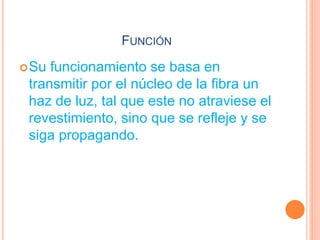FUNCIÓN
Su funcionamiento se basa en
transmitir por el núcleo de la fibra un
haz de luz, tal que este no atraviese el
revestimiento, sino que se refleje y se
siga propagando.
 