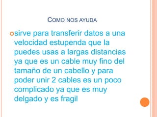 COMO NOS AYUDA
sirve para transferir datos a una
velocidad estupenda que la
puedes usas a largas distancias
ya que es un cable muy fino del
tamaño de un cabello y para
poder unir 2 cables es un poco
complicado ya que es muy
delgado y es fragil
 