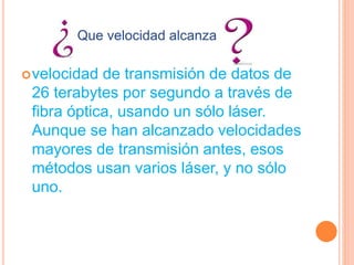 velocidad de transmisión de datos de
26 terabytes por segundo a través de
fibra óptica, usando un sólo láser.
Aunque se han alcanzado velocidades
mayores de transmisión antes, esos
métodos usan varios láser, y no sólo
uno.
Que velocidad alcanza
 