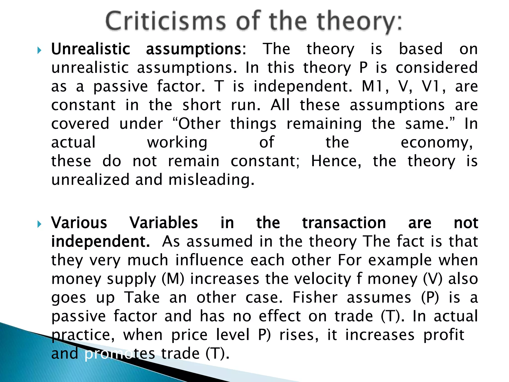    Unrealistic assumptions: The theory is based on
    unrealistic assumptions. In this theory P is considered
    as a passive factor. T is independent. M1, V, V1, are
    constant in the short run. All these assumptions are
    covered under “Other things remaining the same.” In
    actual       working       of       the       economy,
    these do not remain constant; Hence, the theory is
    unrealized and misleading.

   Various Variables in the transaction are not
    independent. As assumed in the theory The fact is that
    they very much influence each other For example when
    money supply (M) increases the velocity f money (V) also
    goes up Take an other case. Fisher assumes (P) is a
    passive factor and has no effect on trade (T). In actual
    practice, when price level P) rises, it increases profitts
    and promotes trade (T).
 