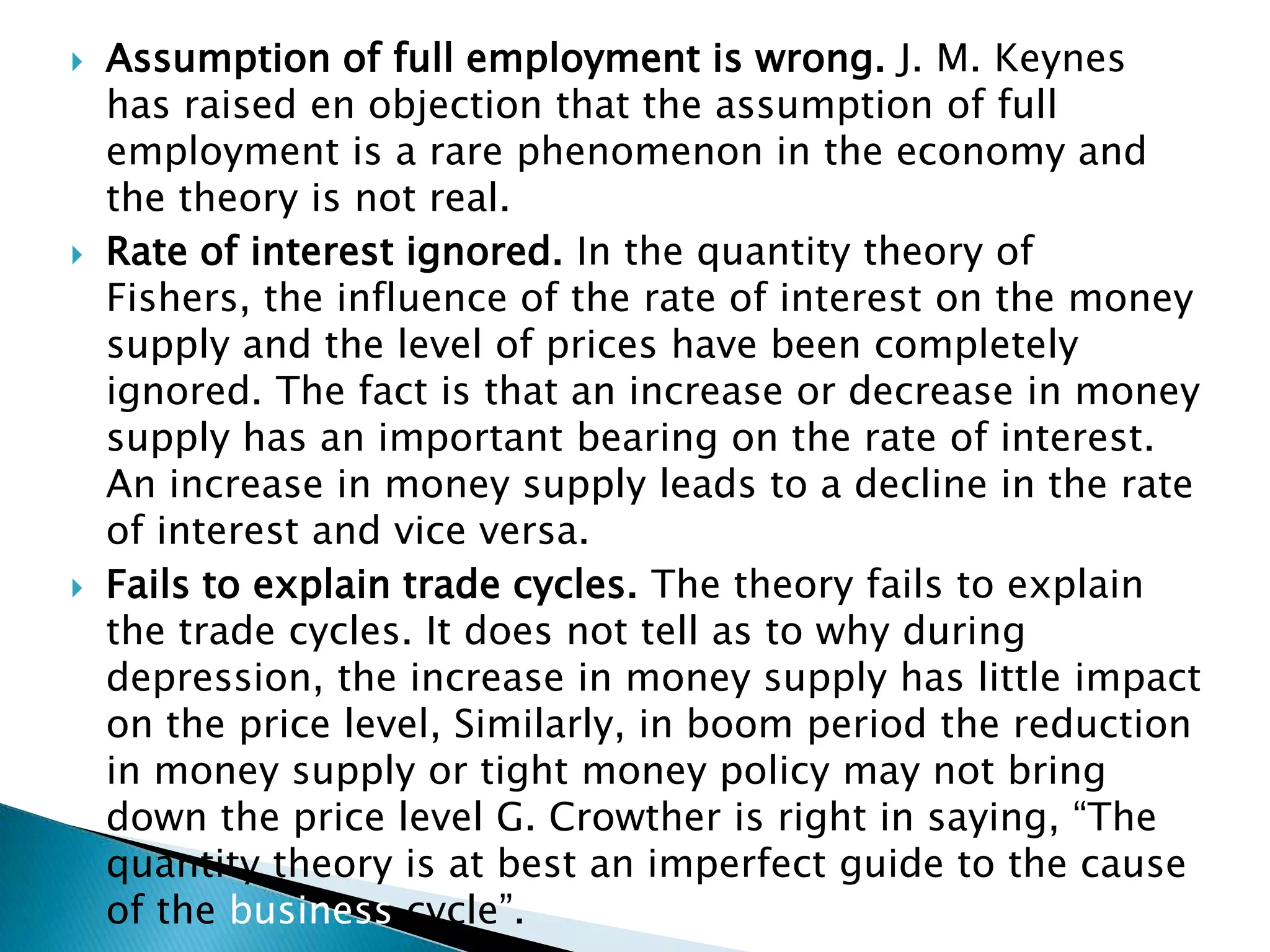    Assumption of full employment is wrong. J. M. Keynes
    has raised en objection that the assumption of full
    employment is a rare phenomenon in the economy and
    the theory is not real.
   Rate of interest ignored. In the quantity theory of
    Fishers, the influence of the rate of interest on the money
    supply and the level of prices have been completely
    ignored. The fact is that an increase or decrease in money
    supply has an important bearing on the rate of interest.
    An increase in money supply leads to a decline in the rate
    of interest and vice versa.
   Fails to explain trade cycles. The theory fails to explain
    the trade cycles. It does not tell as to why during
    depression, the increase in money supply has little impact
    on the price level, Similarly, in boom period the reduction
    in money supply or tight money policy may not bring
    down the price level G. Crowther is right in saying, “The
    quantity theory is at best an imperfect guide to the cause
    of the business cycle”.
 