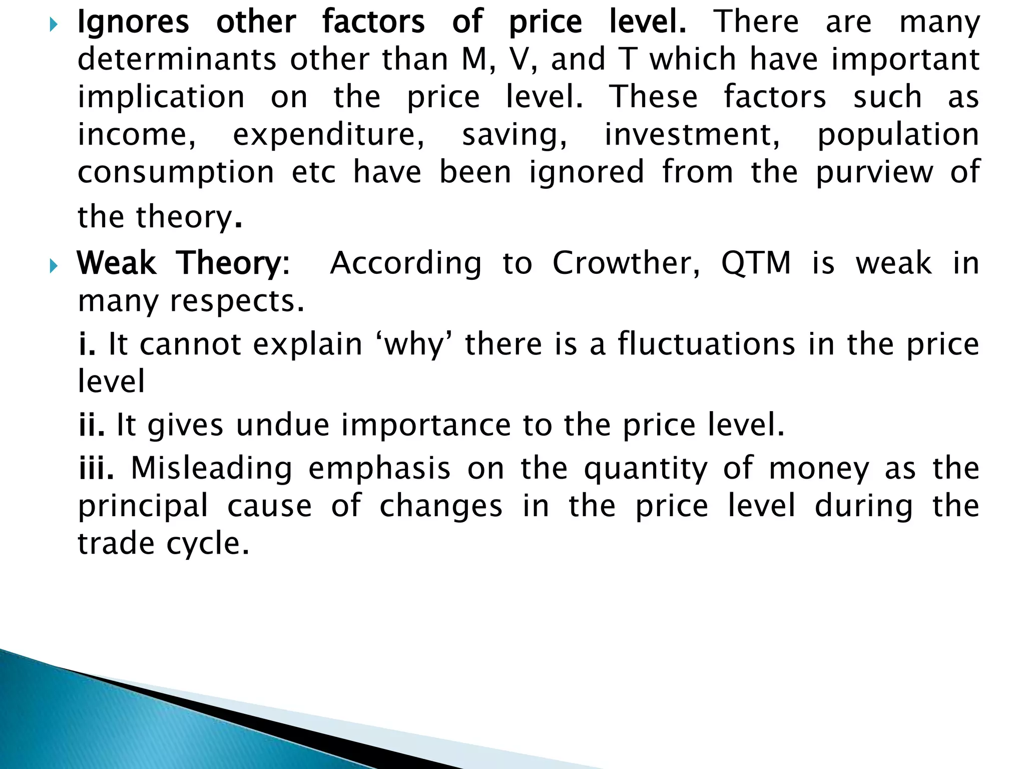    Ignores other factors of price level. There are many
    determinants other than M, V, and T which have important
    implication on the price level. These factors such as
    income, expenditure, saving, investment, population
    consumption etc have been ignored from the purview of
    the theory.
   Weak Theory: According to Crowther, QTM is weak in
    many respects.
    i. It cannot explain „why‟ there is a fluctuations in the price
    level
    ii. It gives undue importance to the price level.
    iii. Misleading emphasis on the quantity of money as the
    principal cause of changes in the price level during the
    trade cycle.
 