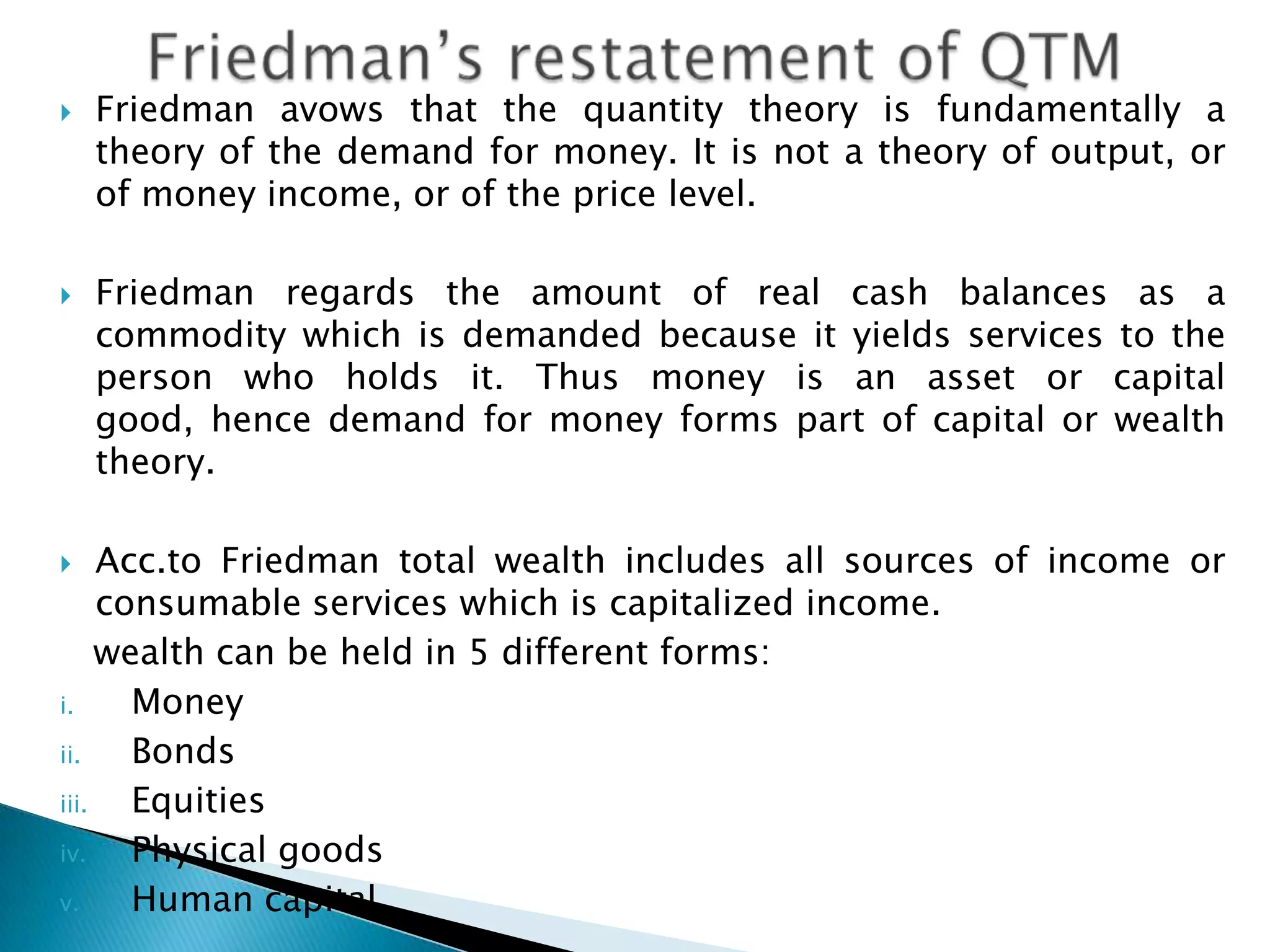    Friedman avows that the quantity theory is fundamentally a
    theory of the demand for money. It is not a theory of output, or
    of money income, or of the price level.

   Friedman regards the amount of real cash balances as a
    commodity which is demanded because it yields services to the
    person who holds it. Thus money is an asset or capital good,
    hence demand for money forms part of capital or wealth theory.

    Acc.to Friedman total wealth includes all sources of income or
     consumable services which is capitalized income.
     wealth can be held in 5 different forms:
i.     Money
ii.    Bonds
iii.   Equities
iv.    Physical goods
v.     Human capital
 