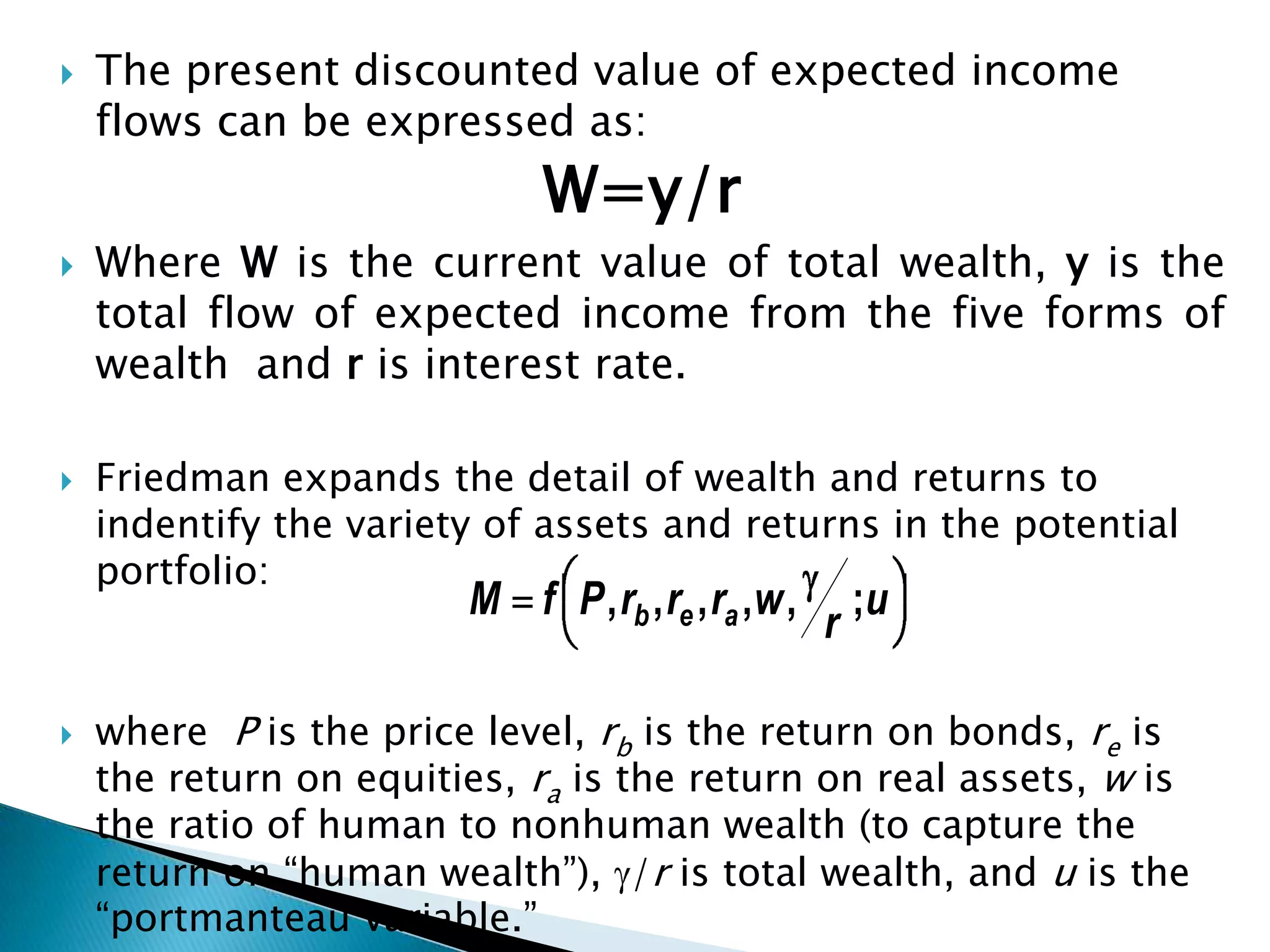    The present discounted value of expected income
    flows can be expressed as:
                             W=y/r
   Where W is the current value of total wealth, y is the
    total flow of expected income from the five forms of
    wealth and r is interest rate.

   Friedman expands the detail of wealth and returns to
    indentify the variety of assets and returns in the potential
    portfolio:
                        M f P , rb , re , ra ,w ,       ;u
                                                    r

   where P is the price level, rb is the return on bonds, re is
    the return on equities, ra is the return on real assets, w is
    the ratio of human to nonhuman wealth (to capture the
    return on “human wealth”), /r is total wealth, and u is the
    “portmanteau variable.”
 