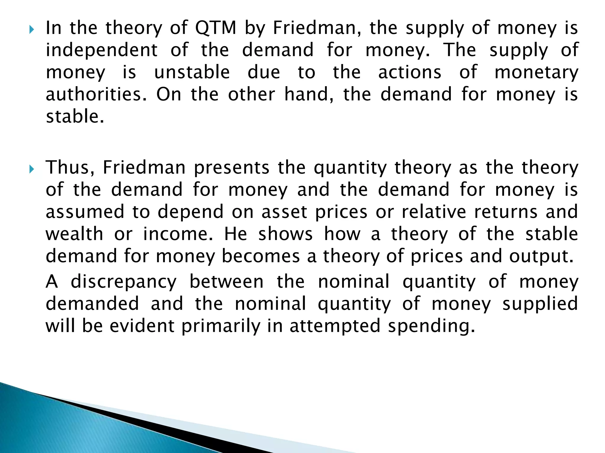    In the theory of QTM by Friedman, the supply of money is
    independent of the demand for money. The supply of
    money is unstable due to the actions of monetary
    authorities. On the other hand, the demand for money is
    stable.

   Thus, Friedman presents the quantity theory as the theory
    of the demand for money and the demand for money is
    assumed to depend on asset prices or relative returns and
    wealth or income. He shows how a theory of the stable
    demand for money becomes a theory of prices and output.
    A discrepancy between the nominal quantity of money
    demanded and the nominal quantity of money supplied
    will be evident primarily in attempted spending.
 