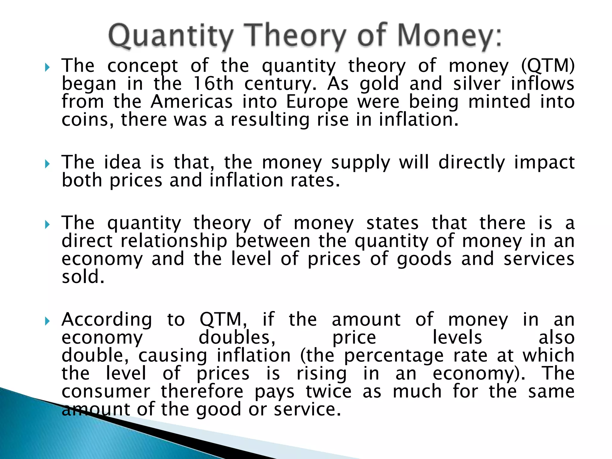    The concept of the quantity theory of money (QTM)
    began in the 16th century. As gold and silver inflows
    from the Americas into Europe were being minted into
    coins, there was a resulting rise in inflation.

   The idea is that, the money supply will directly impact
    both prices and inflation rates.

   The quantity theory of money states that there is a
    direct relationship between the quantity of money in an
    economy and the level of prices of goods and services
    sold.

   According to QTM, if the amount of money in an
    economy      doubles,    price  levels    also   double,
    causing inflation (the percentage rate at which the level
    of prices is rising in an economy). The consumer
    therefore pays twice as much for the same amount of
    the good or service.
 