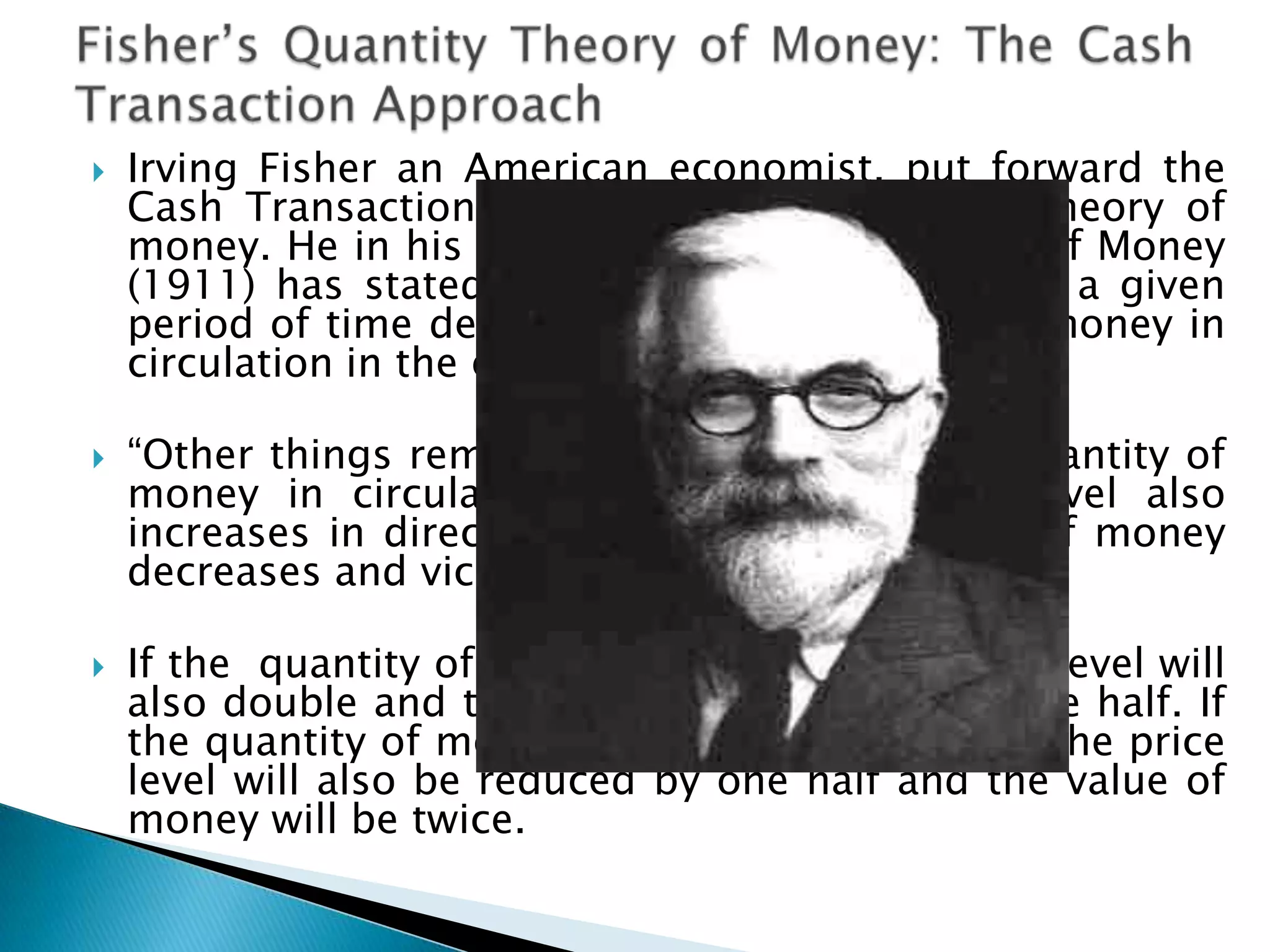    Irving Fisher an American economist, put forward the
    Cash Transaction Approach to the quantity theory of
    money. He in his book The Purchasing Power of Money
    (1911) has stated that the value of money in a given
    period of time depends upon the quantity of money in
    circulation in the economy

   “Other things remaining unchanged, as the quantity of
    money in circulation increases, the price level also
    increases in direct proportion and the value of money
    decreases and vice versa”.

   If the quantity of money is doubled, the price level will
    also double and the value of money will be one half. If
    the quantity of money is reduced by one half, the price
    level will also be reduced by one half and the value of
    money will be twice.
 