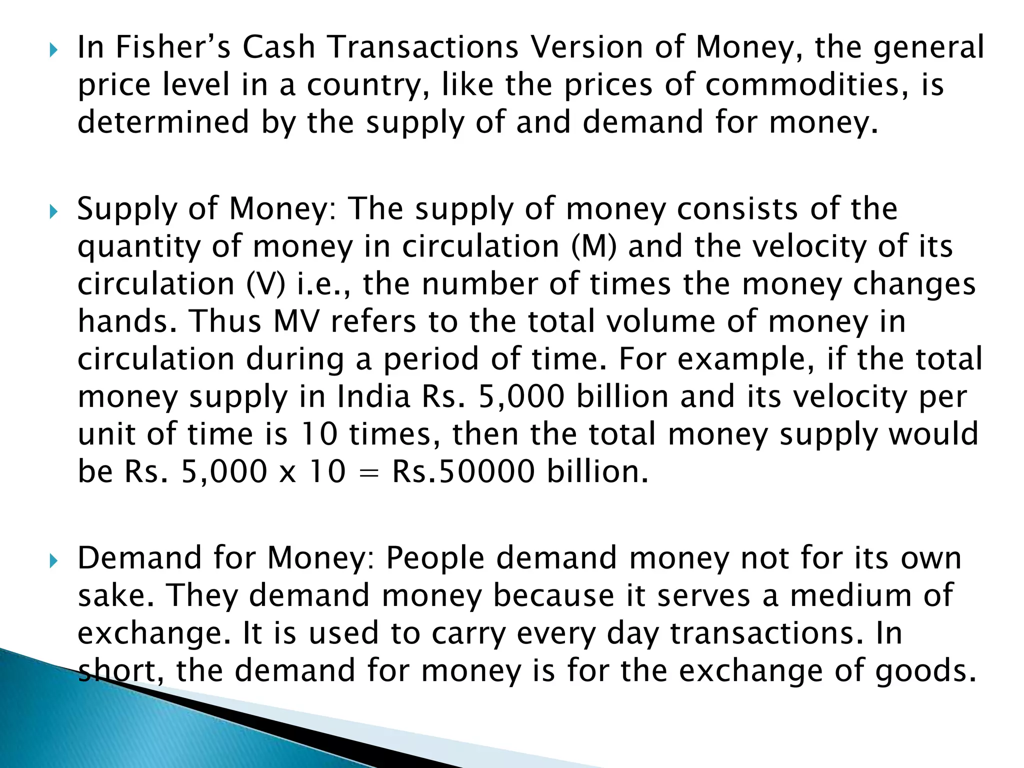    In Fisher‟s Cash Transactions Version of Money, the general
    price level in a country, like the prices of commodities, is
    determined by the supply of and demand for money.

   Supply of Money: The supply of money consists of the
    quantity of money in circulation (M) and the velocity of its
    circulation (V) i.e., the number of times the money changes
    hands. Thus MV refers to the total volume of money in
    circulation during a period of time. For example, if the total
    money supply in India Rs. 5,000 billion and its velocity per
    unit of time is 10 times, then the total money supply would
    be Rs. 5,000 x 10 = Rs.50000 billion.

   Demand for Money: People demand money not for its own
    sake. They demand money because it serves a medium of
    exchange. It is used to carry every day transactions. In
    short, the demand for money is for the exchange of goods.
 
