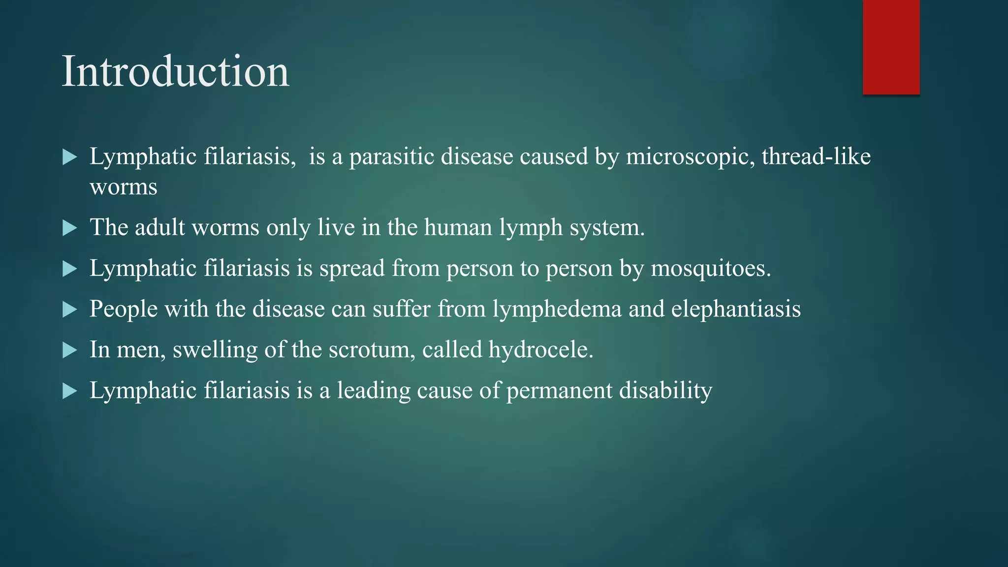 Introduction
Lymphatic filariasis, is a parasitic disease caused by microscopic, thread-like
worms
The adult worms only live in the human lymph system.
Lymphatic filariasis is spread from person to person by mosquitoes.
People with the disease can suffer from lymphedema and elephantiasis
In men, swelling of the scrotum, called hydrocele.
Lymphatic filariasis is a leading cause of permanent disability