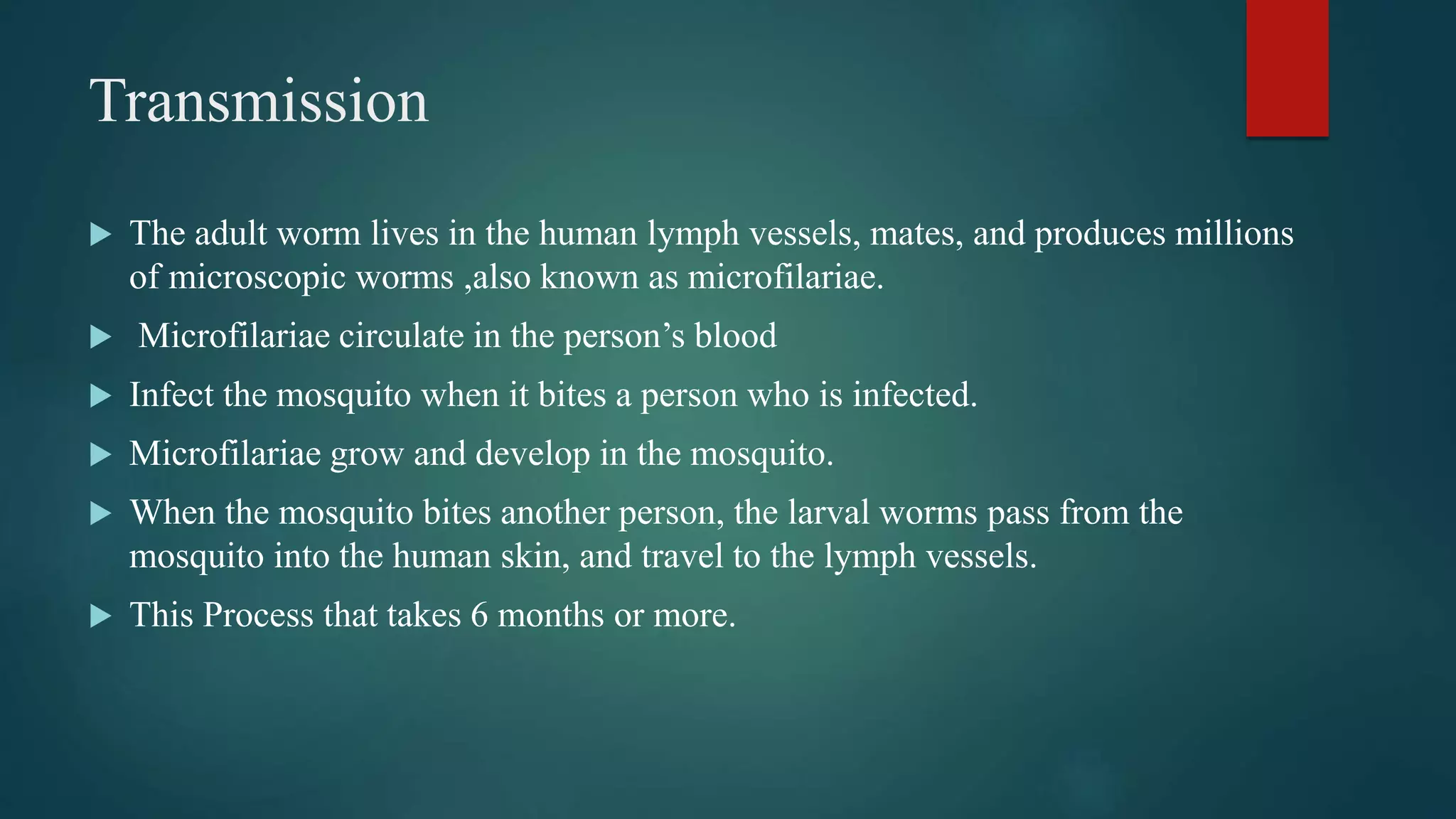 Transmission
The adult worm lives in the human lymph vessels, mates, and produces millions
of microscopic worms ,also known as microfilariae.
Microfilariae circulate in the person’s blood
Infect the mosquito when it bites a person who is infected.
Microfilariae grow and develop in the mosquito.
When the mosquito bites another person, the larval worms pass from the
mosquito into the human skin, and travel to the lymph vessels.
This Process that takes 6 months or more.
