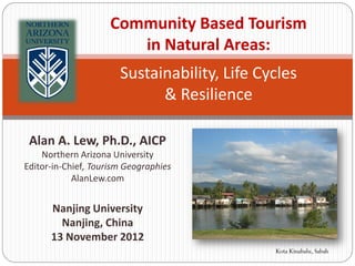 Community Based Tourism
                        in Natural Areas:
                       Sustainability, Life Cycles
                             & Resilience

 Alan A. Lew, Ph.D., AICP
    Northern Arizona University
Editor-in-Chief, Tourism Geographies
            AlanLew.com


      Nanjing University
        Nanjing, China
      13 November 2012
                                              Kota Kinabalu, Sabah
 