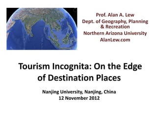 Prof. Alan A. Lew
                       Dept. of Geography, Planning
                               & Recreation
                       Northern Arizona University
                               AlanLew.com




Tourism Incognita: On the Edge
     of Destination Places
     Nanjing University, Nanjing, China
            12 November 2012
 