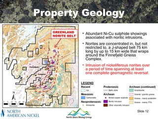 Regional Setting
Property Geology
   GREENLAND     • Abundant Ni-Cu sulphide showings
   NORITE BELT
                   associated with noritic intrusions.
                 • Norites are concentrated in, but not
                   restricted to, a J-shaped belt 75 km
                   long by up to 15 km wide that wraps
                   around the Finnefjeld Gneiss
                   Complex.
                 • Intrusion of nickeliferous norites over
                   a period of time spanning at least
                   one complete geomagnetic reversal.




                                                  Slide 12
 