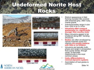 Undeformed Norite Host
        Rocks
               •   Distinct appearance in field
                   forming rounded hills covered
                   with brownish-grey, often rusty,
                   coarse gravel.
               •   Individual bodies range in size
                   from <2x2 m to 2 x 4 km.
               •   Intrusions often crosscut
                   gneissosity (i.e. significantly
                   younger than country rock).
               •   Many intrusions appear to be
                   emplaced along 060° trending
                   structures.
               •   Bodies are often enveloped by
                   narrow mylonite zones but
                   interiors are usually massive
                   with little or no foliation.
               •   Intrusions are typically multi-
                   phase and range in composition
                   from quartz diorite, through
                   norite, to lherzolite.
                   Gabbronorite is the most
                   common phase.
               •   Insitu differentiation is
                   minimal (dynamic system).
               •   Assimilation of host gneiss is
                   common.
                                          Slide 14
 
