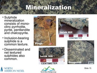 Mineralization
• Sulphide
  mineralization
  consists of mono-
  clinc pyrrhotite,
  pyrite, pentlandite
  and chalcopyrite.                     Imiak Hill

• Inclusion-bearing
  sulphide is a
  common texture.       Pingo

• Disseminated and
  net textured
  sulphides also           Imiak Hill
  common.
                                              Quagssuk       5 cm

                                                         Slide 15
 