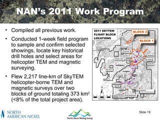 NAN’s 2011 Work Program
• Compiled all previous work.
• Conducted 1-week field program
  to sample and confirm selected
  showings, locate key historical
  drill holes and select areas for
  helicopter TEM and magnetic
  surveying.
• Flew 2,217 line-km of SkyTEM
  helicopter-borne TEM and
  magnetic surveys over two
  blocks of ground totaling 373 km2
  (<8% of the total project area).

                                      Slide 19
 