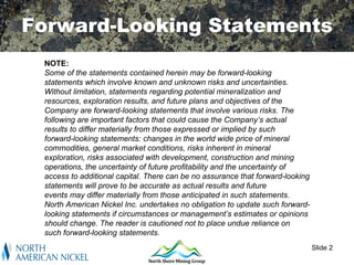 Forward-Looking Statements
 NOTE:
 Some of the statements contained herein may be forward-looking
 statements which involve known and unknown risks and uncertainties.
 Without limitation, statements regarding potential mineralization and
 resources, exploration results, and future plans and objectives of the
 Company are forward-looking statements that involve various risks. The
 following are important factors that could cause the Company’s actual
 results to differ materially from those expressed or implied by such
 forward-looking statements: changes in the world wide price of mineral
 commodities, general market conditions, risks inherent in mineral
 exploration, risks associated with development, construction and mining
 operations, the uncertainty of future profitability and the uncertainty of
 access to additional capital. There can be no assurance that forward-looking
 statements will prove to be accurate as actual results and future
 events may differ materially from those anticipated in such statements.
 North American Nickel Inc. undertakes no obligation to update such forward-
 looking statements if circumstances or management’s estimates or opinions
 should change. The reader is cautioned not to place undue reliance on
 such forward-looking statements.
                                                                                Slide 2
 