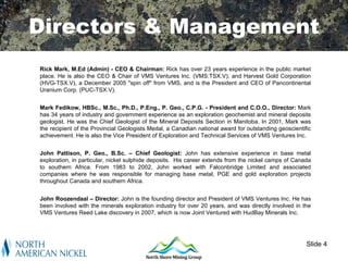 Directors & Management
Rick Mark, M.Ed (Admin) - CEO & Chairman: Rick has over 23 years experience in the public market
place. He is also the CEO & Chair of VMS Ventures Inc. (VMS:TSX.V), and Harvest Gold Corporation
(HVG-TSX.V), a December 2005 "spin off" from VMS, and is the President and CEO of Pancontinental
Uranium Corp. (PUC-TSX.V).


Mark Fedikow, HBSc., M.Sc., Ph.D., P.Eng., P. Geo., C.P.G. - President and C.O.O., Director: Mark
has 34 years of industry and government experience as an exploration geochemist and mineral deposits
geologist. He was the Chief Geologist of the Mineral Deposits Section in Manitoba. In 2001, Mark was
the recipient of the Provincial Geologists Medal, a Canadian national award for outstanding geoscientific
achievement. He is also the Vice President of Exploration and Technical Services of VMS Ventures Inc.


John Pattison, P. Geo., B.Sc. – Chief Geologist: John has extensive experience in base metal
exploration, in particular, nickel sulphide deposits. His career extends from the nickel camps of Canada
to southern Africa. From 1983 to 2002, John worked with Falconbridge Limited and associated
companies where he was responsible for managing base metal, PGE and gold exploration projects
throughout Canada and southern Africa.


John Roozendaal – Director: John is the founding director and President of VMS Ventures Inc. He has
been involved with the minerals exploration industry for over 20 years, and was directly involved in the
VMS Ventures Reed Lake discovery in 2007, which is now Joint Ventured with HudBay Minerals Inc.




                                                                                                       Slide 4
 
