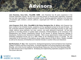 Advisors
John Rowntree, Hons B.Sc., FAusIMM, CIMM: John Rowntree has 46 years experience in the
minerals exploration industry. He has been a founding director of several public exploration companies
and has been responsible for property acquisition and for directing exploration leading to the discovery
 of economic gold, tantalum, uranium, platinum, copper/gold and TVM iron deposits in Australia and
Greenland.


John Ferguson, Ph.D., D.Sc., FAusIMM & Life Fellow Geological Soc. S. Africa: John Ferguson has
been involved in the minerals industry, academia and four geological surveys for the past 50 years. He
has conducted extensive exploration activities in several continents particularly focusing on gold, base
metals, platinum group elements, iron ores, uranium, rare earth elements & diamonds. He has held
positions as founding director of publicly listed companies, Professor/Reader at the University of the
Witwatersrand and Division Head/Acting Director at the Bureau of Mineral Resources Geology &
Geophysics, Canberra (now Geoscience Australia). Other survey appointments include working for the
Greenland Geological Survey and as a NRC Fellow at the Geological Survey of Canada. He was
responsible for the discovery of the platinum group metals resource at Munni Munni, Western Australia
as well as the discovery of kimberlites and industrial minerals in southern Africa and Greenland.


Neil Richardson, P. Geo.: Neil received his Geological Engineering Technical Diploma from Cambrian
College in Sudbury and has a long history of mineral exploration and mining experience with HudBay
Minerals and a host of junior explorers including Murgor Resources. Neil is the Chief Operating Officer
for VMS Ventures and is responsible for developing and implementing exploration programs in the Flin
Flon-Snow Lake area



                                                                                                      Slide 6
 