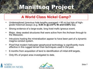 Maniitsoq Project
                 A World Class Nickel Camp?
•   Underexplored (previous hole lengths averaged < 60 m) but lots of high-
    grade historical assays (e.g. 9.85 m @ 2.67% Ni and 0.60% Cu).
•   Strong evidence of a large-scale, long lived mafic igneous event.
•   Major, deep seated structures that were active from the Archean through to
    the Mesozoic.
•   Intrusions hosting the mineralization appear to have been part of a dynamic
    magma conduit system.
•   Proof that modern helicopter geophysical technology is significantly more
    effective in this rugged terrain than techniques used in the past.
•   6 months from acquisition of land to identification of initial drill targets.
•   Only 8% of project area investigated to date.



                                                                                    Slide 7
 
