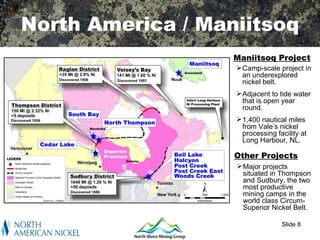 North America / Maniitsoq
                   Maniitsoq Project
                    Camp-scale project in
                     an underexplored
                     nickel belt.
                    Adjacent to tide water
                     that is open year
                     round.
                    1,400 nautical miles
                     from Vale’s nickel
                     processing facility at
                     Long Harbour, NL.

                   Other Projects
                    Major projects
                     situated in Thompson
                     and Sudbury, the two
                     most productive
                     mining camps in the
                     world class Circum-
                     Superior Nickel Belt.

                                  Slide 8
 
