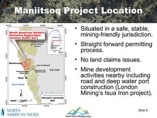 Maniitsoq Project Location
            • Situated in a safe, stable,
              mining-friendly jurisdiction.
            • Straight forward permitting
              process.
            • No land claims issues.
            • Mine development
              activities nearby including
              road and deep water port
              construction (London
              Mining’s Isua Iron project).

                                     Slide 9
 