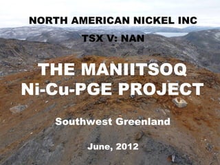 MANIITSOQ Ni-CuNICKEL INC
 NORTH AMERICAN PROJECT
        TSX V: NAN


  THE MANIITSOQ
Ni-Cu-PGE PROJECT
    Southwest Greenland

         June, 2012
                          Slide 1
 