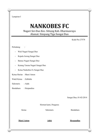 Lampiran I

NANKOBES FC
Nagari Sei-Duo Kec. Sitiung Kab. Dharmasraya
Alamat: Simpang Tiga Sungai Duo
Kode Pos 27578

Pelindung

:

-

Wali Nagari Sungai Duo

-

Kepala Jorong Sungai Duo

-

Bamus Nagari Sungai Duo

-

Karang Taruna Nagari Sungai Duo

-

Ketua Nankobes Fc Sungai Duo

Ketua Harian : Masri Anton
Wakil Ketua : Zulhidin
Sekretaris

: Adek

Bendahara

: Herpandius

Sungai Duo, 01-02-2014

Hormat kami, Pengurus
Ketua

Sekretaris

Bendahara

Masri Anton

Adek

Herpandius

 