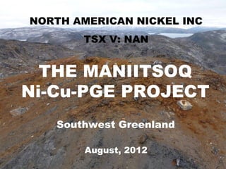 MANIITSOQ Ni-CuNICKEL INC
 NORTH AMERICAN PROJECT
        TSX V: NAN


  THE MANIITSOQ
Ni-Cu-PGE PROJECT
    Southwest Greenland

        August, 2012
                          Slide 1
 