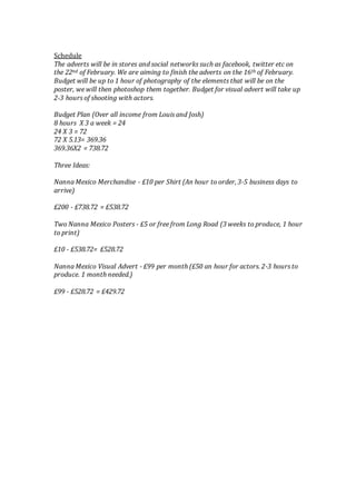 Schedule
The adverts will be in stores and social networks such as facebook, twitter etc on
the 22nd of February. We are aiming to finish the adverts on the 16th of February.
Budget will be up to 1 hour of photography of the elements that will be on the
poster, we will then photoshop them together. Budget for visual advert will take up
2-3 hours of shooting with actors.
Budget Plan (Over all income from Louis and Josh)
8 hours X 3 a week = 24
24 X 3 = 72
72 X 5.13= 369.36
369.36X2 = 738.72
Three Ideas:
Nanna Mexico Merchandise - £10 per Shirt (An hour to order, 3-5 business days to
arrive)
£200 - £738.72 = £538.72
Two Nanna Mexico Posters - £5 or free from Long Road (3 weeks to produce, 1 hour
to print)
£10 - £538.72= £528.72
Nanna Mexico Visual Advert - £99 per month (£50 an hour for actors. 2-3 hours to
produce. 1 month needed.)
£99 - £528.72 = £429.72
 