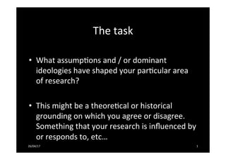 The	
  task	
  
	
  
•  What	
  assump-ons	
  and	
  /	
  or	
  dominant	
  
ideologies	
  have	
  shaped	
  your	
  par-cular	
  area	
  
of	
  research?	
  	
  
•  This	
  might	
  be	
  a	
  theore-cal	
  or	
  historical	
  
grounding	
  on	
  which	
  you	
  agree	
  or	
  disagree.	
  
Something	
  that	
  your	
  research	
  is	
  inﬂuenced	
  by	
  
or	
  responds	
  to,	
  etc…	
  	
  
26/04/17	
   1	
  
 