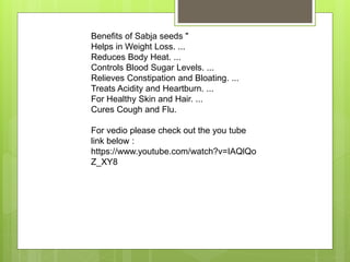 Benefits of Sabja seeds "
Helps in Weight Loss. ...
Reduces Body Heat. ...
Controls Blood Sugar Levels. ...
Relieves Constipation and Bloating. ...
Treats Acidity and Heartburn. ...
For Healthy Skin and Hair. ...
Cures Cough and Flu.
For vedio please check out the you tube
link below :
https://www.youtube.com/watch?v=IAQlQo
Z_XY8
 