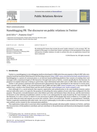 Public Relations Review 36 (2010) 171–174



                                                        Contents lists available at ScienceDirect


                                                       Public Relations Review



Short communication

Nanoblogging PR: The discourse on public relations in Twitter
Jordi Xifra a,∗ , Francesc Grau b,1
a
    Department of Communication, Pompeu Fabra University, Barcelona, Spain
b
    Department of Social Media, Conzentra, Barcelona, Spain




a r t i c l e           i n f o                        a b s t r a c t

Article history:                                       By analysing 653 tweets that include the word “public relations” or the acronym “PR”, the
Received 23 November 2009                              purpose of this paper is to show how Twitter contributes to the development of the theory
Received in revised form 2 February 2010
                                                       and practice of public relations. In order to achieve this aim, an exploratory research has
Accepted 17 February 2010
                                                       been conducted.
                                                                                                           © 2010 Elsevier Inc. All rights reserved.
Keywords:
Nanoblogging
Public relations 2.0
Tweet
Twitter




1. Introduction

   Twitter is a nanoblogging (or microblogging) platform developed in 2006 which became popular in March 2007 after win-
ning the South by Southwest Web Award to the best blog initiative (http://2007.sxsw.com/interactive/web awards/winners).
Nanoblogging is a system of communication or an Internet-based publishing platform that consists of sending short text
messages with a maximum length of 140 characters through tools such as Twitter, created speciﬁcally for this function. Its
purpose is to explain what one is doing at a given time, share information with other users or offer links to other web sites.
   Twitter is the greatest relational and communicative phenomenon that has developed on the Internet in recent years.
With a growth above 1400%, in the period between April 2008 and April 2009 (www.compete.com), it has more than 40
million users, mostly in the United States and the north of Europe (www.hubspot.com; www.compete.com).
   Even although it is a social network that requires registration and authentication to be used (publish contents and/or
interact with other users), it is open for the purpose of consulting the status updates of users who have conﬁgured it for this
purpose. This permits crosstalk between users who follow each other and between those who do not, and the intervention
of browsers in the indexing of published content (so that it can subsequently be easily located by the main browsers on
the Network). It is also a service in which it is not necessary to admit all the people that want to follow us. It is public, and
you write what you want and anyone can access the contents. There is no need to be “friends” or acquaintances. Similarly,
Twitter cooperates seamlessly with other tools—the service’s philosophy is to be able to connect with other services so that
new utilities can be created on the communication platform.
   This exploratory study seeks to ascertain what is published when people talk about public relations on Twitter, and how
the characteristics of this platform contribute and can contribute to the professional and theoretical development of public
relations.


    ∗ Corresponding author. Tel.: +34 935 42 14 84; fax: +34 972 41 87 32.
      E-mail addresses: jordi.xifra@upf.edu (J. Xifra), francesc@grau.com (F. Grau).
    1
       Tel.: +34 902 88 94 41; fax: +34 902 88 94 40.

0363-8111/$ – see front matter © 2010 Elsevier Inc. All rights reserved.
doi:10.1016/j.pubrev.2010.02.005
 